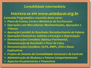 Inscreva-se em www.unieducar.org.br
Conteúdo Programático resumido deste curso:
 Plano de Contas, Livros e Mecânicas de Escrituração
 Operações com Mercadorias: Movimentações, Apurações e
Tributos
 Apuração Contábil do Resultado: Reconhecimento de Valores
 Operações Financeiras, Salários e Encargos e Depreciação
 Demonstrações Contábeis: Balanço Patrimonial,
Demonstração de Resultado e Fluxo de Caixa
 Demonstrações Contábeis: DLPA, DMPL, DVA e Notas
Explicativas
 Projeto de Sistema de Contabilidade Gerencial e de Controle
 Administração da Mudança e Fatores Comportamentais
 Aspectos Orçamentários e Financeiros
Contabilidade Intermediária
 