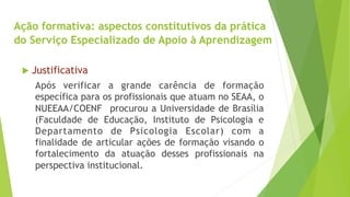 Ação formativa: aspectos constitutivos da prática 
do Serviço Especializado de Apoio à Aprendizagem 
u Justificativa 
Após verificar a grande carência de formação 
específica para os profissionais que atuam no SEAA, o 
NUEEAA/COENF procurou a Universidade de Brasília 
(Faculdade de Educação, Instituto de Psicologia e 
Departamento de Psicologia Escolar) com a 
finalidade de articular ações de formação visando o 
fortalecimento da atuação desses profissionais na 
perspectiva institucional. 
 