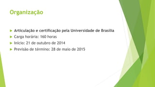 Organização 
u Articulação e certificação pela Universidade de Brasília 
u Carga horária: 160 horas 
u Início: 21 de outubro de 2014 
u Previsão de término: 28 de maio de 2015 
 