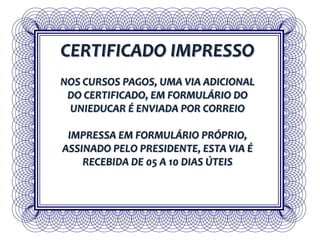 CERTIFICADO IMPRESSO
NOS CURSOS PAGOS, UMA VIA ADICIONAL
DO CERTIFICADO, EM FORMULÁRIO DO
UNIEDUCAR É ENVIADA POR CORREIO
IMPRESSA EM FORMULÁRIO PRÓPRIO,
ASSINADO PELO PRESIDENTE, ESTA VIA É
RECEBIDA DE 05 A 10 DIAS ÚTEIS
 