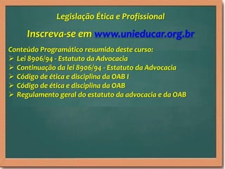 Inscreva-se em www.unieducar.org.br
Conteúdo Programático resumido deste curso:
 Lei 8906/94 - Estatuto da Advocacia
 Continuação da lei 8906/94 - Estatuto da Advocacia
 Código de ética e disciplina da OAB I
 Código de ética e disciplina da OAB
 Regulamento geral do estatuto da advocacia e da OAB
Legislação Ética e Profissional
 
