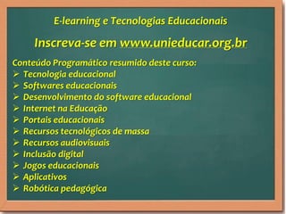 Inscreva-se em www.unieducar.org.br
Conteúdo Programático resumido deste curso:
 Tecnologia educacional
 Softwares educacionais
 Desenvolvimento do software educacional
 Internet na Educação
 Portais educacionais
 Recursos tecnológicos de massa
 Recursos audiovisuais
 Inclusão digital
 Jogos educacionais
 Aplicativos
 Robótica pedagógica
E-learning e Tecnologias Educacionais
 