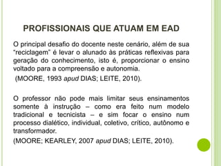 PROFISSIONAIS QUE ATUAM EM EAD
O principal desafio do docente neste cenário, além de sua
“reciclagem” é levar o alunado às práticas reflexivas para
geração do conhecimento, isto é, proporcionar o ensino
voltado para a compreensão e autonomia.
(MOORE, 1993 apud DIAS; LEITE, 2010).
O professor não pode mais limitar seus ensinamentos
somente à instrução – como era feito num modelo
tradicional e tecnicista – e sim focar o ensino num
processo dialético, individual, coletivo, crítico, autônomo e
transformador.
(MOORE; KEARLEY, 2007 apud DIAS; LEITE, 2010).
 