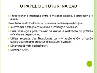 O PAPEL DO TUTOR NA EAD
 Proporcionar a mediação entre o material didático, o professor e o
aluno,
isto é, trata-se do facilitador no processo ensino-aprendizagem;
 Intermediar a relação entre aluno e instituição de ensino;
 Criar estratégias para motivar os alunos à realização de práticas
reflexivas e de pesquisa;
 Utilizar recursos das Tecnologias da Informação e Comunicação
para proporcionar o processo ensinoaprendizagem;
 Dinamizar a “vida socioafetiva”;
 Dominar o AVA.
 