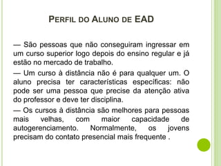 PERFIL DO ALUNO DE EAD
— São pessoas que não conseguiram ingressar em
um curso superior logo depois do ensino regular e já
estão no mercado de trabalho.
— Um curso à distância não é para qualquer um. O
aluno precisa ter características específicas: não
pode ser uma pessoa que precise da atenção ativa
do professor e deve ter disciplina.
— Os cursos à distância são melhores para pessoas
mais velhas, com maior capacidade de
autogerenciamento. Normalmente, os jovens
precisam do contato presencial mais frequente .
 