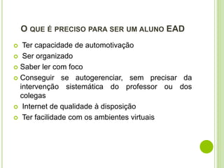 O QUE É PRECISO PARA SER UM ALUNO EAD
 Ter capacidade de automotivação
 Ser organizado
 Saber ler com foco
 Conseguir se autogerenciar, sem precisar da
intervenção sistemática do professor ou dos
colegas
 Internet de qualidade à disposição
 Ter facilidade com os ambientes virtuais
 