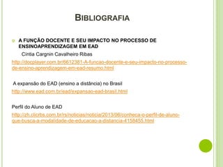BIBLIOGRAFIA
 A FUNÇÃO DOCENTE E SEU IMPACTO NO PROCESSO DE
ENSINOAPRENDIZAGEM EM EAD
Cíntia Cargnin Cavalheiro Ribas
http://docplayer.com.br/6612381-A-funcao-docente-e-seu-impacto-no-processo-
de-ensino-aprendizagem-em-ead-resumo.html
A expansão do EAD (ensino a distância) no Brasil
http://www.ead.com.br/ead/expansao-ead-brasil.html
Perfil do Aluno de EAD
http://zh.clicrbs.com.br/rs/noticias/noticia/2013/06/conheca-o-perfil-de-aluno-
que-busca-a-modalidade-de-educacao-a-distancia-4158455.html
 