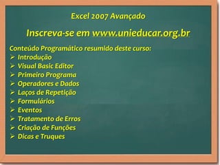 Inscreva-se em www.unieducar.org.br
Conteúdo Programático resumido deste curso:
 Introdução
 Visual Basic Editor
 Primeiro Programa
 Operadores e Dados
 Laços de Repetição
 Formulários
 Eventos
 Tratamento de Erros
 Criação de Funções
 Dicas e Truques
Excel 2007 Avançado
 