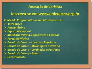 Inscreva-se em www.unieducar.org.br
Conteúdo Programático resumido deste curso:
 Introdução
 Janela-Vitrina
 Espaço Atemporal
 Mobiliário Vitrina, Expositores e Escadas
 Partes da Vitrina
 Estudo de Caso 1 – Livraria e Papelaria
 Estudo de Caso 2 – Móveis para Escritório
 Estudo de Caso 3 – Cortinados e Persianas
 Estudo de Caso 4 – Stand
 Encerramento
Formação de Vitrinista
 