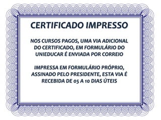 CERTIFICADO IMPRESSO
NOS CURSOS PAGOS, UMA VIA ADICIONAL
DO CERTIFICADO, EM FORMULÁRIO DO
UNIEDUCAR É ENVIADA POR CORREIO
IMPRESSA EM FORMULÁRIO PRÓPRIO,
ASSINADO PELO PRESIDENTE, ESTA VIA É
RECEBIDA DE 05 A 10 DIAS ÚTEIS
 