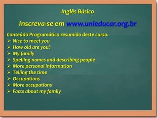 Inscreva-se em www.unieducar.org.br
Conteúdo Programático resumido deste curso:
 Nice to meet you
 How old are you?
 My family
 Spelling names and describing people
 More personal information
 Telling the time
 Occupations
 More occupations
 Facts about my family
Inglês Básico
 