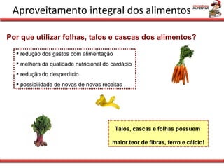 Aproveitamento integral dos alimentos Por que utilizar folhas, talos e cascas dos alimentos? redução dos gastos com alimentação melhora da qualidade nutricional do cardápio redução do desperdício possibilidade de novas de novas receitas Talos, cascas e folhas possuem  maior teor de fibras, ferro e cálcio! 