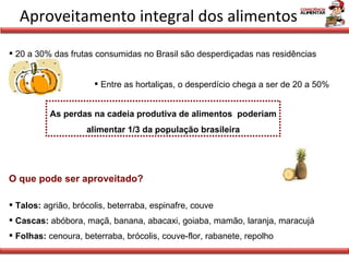 Aproveitamento integral dos alimentos 20 a 30% das frutas consumidas no Brasil são desperdiçadas nas residências Entre as hortaliças, o desperdício chega a ser de 20 a 50% As perdas na cadeia produtiva de alimentos  poderiam alimentar 1/3 da população brasileira O que pode ser aproveitado? Talos:  agrião, brócolis, beterraba, espinafre, couve Cascas:  abóbora, maçã, banana, abacaxi, goiaba, mamão, laranja, maracujá Folhas:  cenoura, beterraba, brócolis, couve-flor, rabanete, repolho 