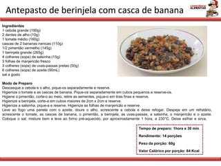 Antepasto de berinjela com casca de banana Tempo de preparo: 1hora e 30 min Rendimento: 14 porções Peso da porção: 60g Valor Calórico por porção: 84 Kcal Ingredientes 1 cebola grande (190g) 2 dentes de alho (10g)  1 tomate médio (160g) cascas de 2 bananas nanicas (110g) 1/2 pimentão vermelho (145g) 1 berinjela grande (265g) 4 colheres (sopa) de salsinha (15g) 3 folhas de manjericão fresco 3 colheres (sopa) de uvas-passas pretas (50g) 6 colheres (sopa) de azeite (90mL) sal a gosto Modo de Preparo Descasque a cebola e o alho, pique-os separadamente e reserve.  Higienize o tomate e as cascas de banana. Pique-os separadamente em cubos pequenos e reserve-os. Higiene o pimentão, corte-o ao meio, retire as sementes, pique-o em tiras finas e reserve.  Higienize a berinjela, corte-a em cubos maiores de 2cm x 2cm e reserve.  Higienize a salsinha, pique-a e reserve. Higienize as folhas de manjericão e reserve.  Leve ao fogo uma panela com o azeite, doure o alho, acrescente a cebola e deixe refogar. Despeje em um refratário, acrescente o tomate, as cascas de banana, o pimentão, a berinjela, as uvas-passas, a salsinha, o manjericão e o azeite. Coloque o sal, misture bem e leve ao forno pré-aquecido, por aproximadamente 1 hora, a 230°C. Deixe esfriar e sirva. 
