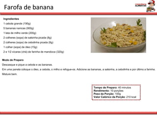 Farofa de banana Tempo de Preparo : 40 minutos Rendimento:  10 porções Peso da Porção:  100g Valor Calórico da Porção : 210 kcal Ingredientes 1 cebola grande (190g) 5 bananas nanicas (900g) 1 lata de milho verde (200g) 2 colheres (sopa) de salsinha picada (8g) 2 colheres (sopa) de cebolinha picada (8g) 1 colher (sopa) de óleo (15g) 2 e 1/2 xícaras (chá) de farinha de mandioca (320g)   Modo de Preparo Descasque e pique a cebola e as bananas. Em uma panela coloque o óleo, a cebola, o milho e refogue-os. Adicione as bananas, a salsinha, a cebolinha e por último a farinha. Misture bem. 