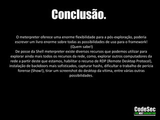 Mantendo acessoPois bem, até aqui esta indo as mil maravilhas certo? Não! E se a pessoa reiniciar ou até mesmo desligar a máquina destino? Bom, vamos querer continuar com acesso a ela, para que posteriormente possamos obter mais informações. Sendo assim, lhes apresento o script persistence, um simples script que nos proporcionará acesso sempre que precisarmos.