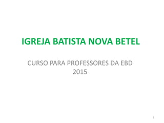IGREJA BATISTA NOVA BETEL
CURSO PARA PROFESSORES DA EBD
2015
1
 