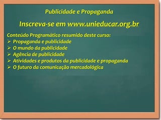 Inscreva-se em www.unieducar.org.br
Conteúdo Programático resumido deste curso:
 Propaganda e publicidade
 O mundo da publicidade
 Agência de publicidade
 Atividades e produtos da publicidade e propaganda
 O futuro da comunicação mercadológica
Publicidade e Propaganda
 