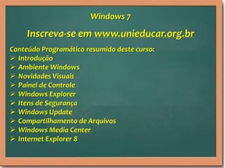 Inscreva-se em www.unieducar.org.br
Conteúdo Programático resumido deste curso:
 Introdução
 Ambiente Windows
 Novidades Visuais
 Painel de Controle
 Windows Explorer
 Itens de Segurança
 Windows Update
 Compartilhamento de Arquivos
 Windows Media Center
 Internet Explorer 8
Windows 7
 