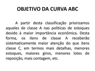 OBJETIVO DA CURVA ABC
A partir desta classificação priorizamos
aqueles de classe A nas politicas de estoques
devido à maior importância econômica. Desta
forma, os itens de classe A receberão
sistematicamente maior atenção do que itens
classe C, em termos mais detalhas, menores
estoques, maiores giros, menores lotes de
reposição, mais contagem, etc.
 