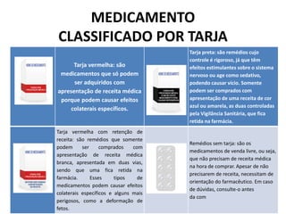 MEDICAMENTO
CLASSIFICADO POR TARJA
Tarja vermelha: são
medicamentos que só podem
ser adquiridos com
apresentação de receita médica
porque podem causar efeitos
colaterais específicos.
Tarja preta: são remédios cujo
controle é rigoroso, já que têm
efeitos estimulantes sobre o sistema
nervoso ou age como sedativo,
podendo causar vício. Somente
podem ser comprados com
apresentação de uma receita de cor
azul ou amarela, as duas controladas
pela Vigilância Sanitária, que fica
retida na farmácia.
Tarja vermelha com retenção de
receita: são remédios que somente
podem ser comprados com
apresentação de receita médica
branca, apresentada em duas vias,
sendo que uma fica retida na
farmácia. Esses tipos de
medicamentos podem causar efeitos
colaterais específicos e alguns mais
perigosos, como a deformação de
fetos.
Remédios sem tarja: são os
medicamentos de venda livre, ou seja,
que não precisam de receita médica
na hora de comprar. Apesar de não
precisarem de receita, necessitam de
orientação do farmacêutico. Em caso
de dúvidas, consulte-o antes
da com
 