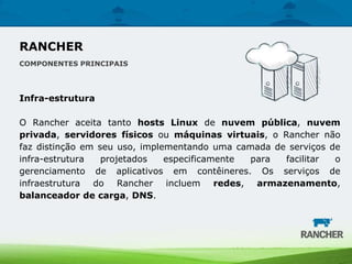Infra-estrutura
O Rancher aceita tanto hosts Linux de nuvem pública, nuvem
privada, servidores físicos ou máquinas virtuais, o Rancher não
faz distinção em seu uso, implementando uma camada de serviços de
infra-estrutura projetados especificamente para facilitar o
gerenciamento de aplicativos em contêineres. Os serviços de
infraestrutura do Rancher incluem redes, armazenamento,
balanceador de carga, DNS.
RANCHER
COMPONENTES PRINCIPAIS
 