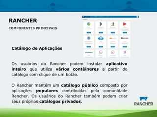 Catálogo de Aplicações
Os usuários do Rancher podem instalar aplicativo
inteiro que utiliza vários contêineres a partir do
catálogo com clique de um botão.
O Rancher mantém um catálogo público composto por
aplicações populares contribuídas pela comunidade
Rancher. Os usuários do Rancher também podem criar
seus próprios catálogos privados.
RANCHER
COMPONENTES PRINCIPAIS
 