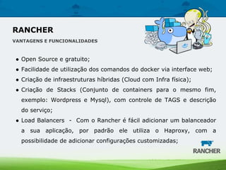 ● Open Source e gratuito;
● Facilidade de utilização dos comandos do docker via interface web;
● Criação de infraestruturas híbridas (Cloud com Infra física);
● Criação de Stacks (Conjunto de containers para o mesmo fim,
exemplo: Wordpress e Mysql), com controle de TAGS e descrição
do serviço;
● Load Balancers - Com o Rancher é fácil adicionar um balanceador
a sua aplicação, por padrão ele utiliza o Haproxy, com a
possibilidade de adicionar configurações customizadas;
RANCHER
VANTAGENS E FUNCIONALIDADES
 