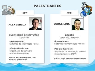 JORGE LUIS
PALESTRANTES
DEVOPS
SEFIN-RO / AMERON
Graduado em:
Sistemas de Informação (Uniron)
Pós-graduado em
Segurança da informação e redes
de computadores (FGV)
DEV OPS
ALEX ISHIDA
ENGENHEIRO DE SOFTWARE
SEFIN-RO
Graduado em:
Sistemas de Informação (Ulbra)
Pós-graduado em:
Engenharia de Software
(Faculdade Unyleya)
E-mail: alexishida@gmail.com
Twitter: @alexishida
E-mail: jorge.campelo@hotmail.com
 