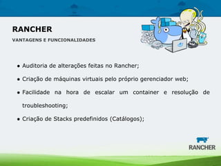 ● Auditoria de alterações feitas no Rancher;
● Criação de máquinas virtuais pelo próprio gerenciador web;
● Facilidade na hora de escalar um container e resolução de
troubleshooting;
● Criação de Stacks predefinidos (Catálogos);
RANCHER
VANTAGENS E FUNCIONALIDADES
 