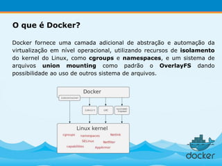 Docker fornece uma camada adicional de abstração e automação da
virtualização em nível operacional, utilizando recursos de isolamento
do kernel do Linux, como cgroups e namespaces, e um sistema de
arquivos union mounting como padrão o OverlayFS dando
possibilidade ao uso de outros sistema de arquivos.
O que é Docker?
 
