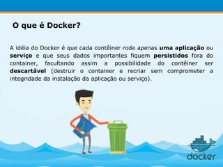 A idéia do Docker é que cada contêiner rode apenas uma aplicação ou
serviço e que seus dados importantes fiquem persistidos fora do
container, facultando assim a possibilidade do contêiner ser
descartável (destruir o container e recriar sem comprometer a
integridade da instalação da aplicação ou serviço).
O que é Docker?
 