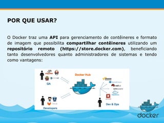 O Docker traz uma API para gerenciamento de contêineres e formato
de imagem que possibilita compartilhar contêineres utilizando um
repositório remoto (https://store.docker.com), beneficiando
tanto desenvolvedores quanto administradores de sistemas e tendo
como vantagens:
POR QUE USAR?
 