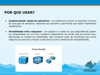 ● Implementação rápida de aplicativos - os contêineres incluem os requisitos mínimos
de execução do aplicativo, reduzindo seu tamanho e permitindo que sejam implantados
rapidamente.
● Portabilidade entre máquinas - um aplicativo e todas as suas dependências podem
ser empacotadas em um único contêiner independente da versão host do kernel Linux,
distribuição ou modelo de implantação. Este container pode ser transferido para outra
máquina que executa o Docker e executado lá sem problemas de compatibilidade.
POR QUE USAR?
 