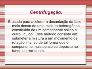 Existem muitos processos para separação de misturas, mas o método a ser empregado depende das condições materiais para utilizá-lo e do tipo de mistura a ser separado.  