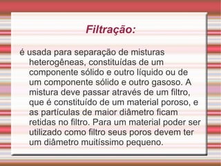 Decantação: usado para separar os componentes de misturas heterogêneas, constituídas de um componente sólido e outro líquido ou de dois componentes líquidos, estes líquidos devem ser imiscíveis. Esse método consiste em deixar a mistura em repouso e o componente mais denso, sob a ação da força da gravidade, formará a fase inferior e o menos denso ocupará a fase superior. 