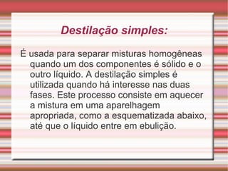 Filtração: é usada para separação de misturas heterogêneas, constituídas de um componente sólido e outro líquido ou de um componente sólido e outro gasoso. A mistura deve passar através de um filtro, que é constituído de um material poroso, e as partículas de maior diâmetro ficam retidas no filtro. Para um material poder ser utilizado como filtro seus poros devem ter um diâmetro muitíssimo pequeno. 