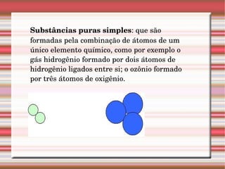 Substâncias puras simples : que são formadas pela combinação de átomos de um único elemento químico, como por exemplo o gás hidrogênio formado por dois átomos de hidrogênio ligados entre si; o ozônio formado por três átomos de oxigênio.   