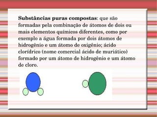 Substâncias puras compostas : que são formadas pela combinação de átomos de dois ou mais elementos químicos diferentes, como por exemplo a água formada por dois átomos de hidrogênio e um átomo de oxigênio; ácido clorídrico (nome comercial ácido de muriático) formado por um átomo de hidrogênio e um átomo de cloro.  