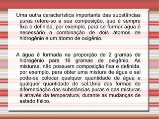 Uma outra característica importante das substâncias puras refere-se a sua composição, que é sempre fixa e definida, por exemplo, para se formar água é necessário a combinação de dois átomos de hidrogênio e um átomo de oxigênio. 