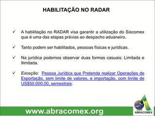  A habilitação no RADAR visa garantir a utilização do Siscomex
que é uma das etapas prévias ao despacho aduaneiro.
 Tanto podem ser habilitados, pessoas físicas e jurídicas.
 Na jurídica podemos observar duas formas casuais: Limitada e
Ilimitada.
 Exceção: Pessoa Jurídica que Pretenda realizar Operações de
Exportação, sem limite de valores, e importação, com limite de
US$50.000,00, semestrais.
HABILITAÇÃO NO RADAR
 