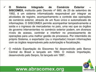  O Sistema Integrado de Comércio Exterior –
SISCOMEX, instituído pelo Decreto nº 660, de 25 de setembro de
1992, é um sistema informatizado responsável por integrar as
atividades de registro, acompanhamento e controle das operações
de comércio exterior, através de um fluxo único e automatizado de
informações. O SISCOMEX permite acompanhar tempestivamente a
saída e o ingresso de mercadorias no país, uma vez que os órgãos
de governo intervenientes no comércio exterior podem, em diversos
níveis de acesso, controlar e interferir no processamento de
operações para uma melhor gestão de processos. Por intermédio do
próprio Sistema, o exportador (ou o importador) trocam informações
com os órgãos responsáveis pela autorização e fiscalização.
 O módulo Exportação do Siscomex foi desenvolvido pelo Banco
Central do Brasil e lançado em 1993. O módulo Importação,
desenvolvido pelo Serpro, foi lançado em 1997.
 
