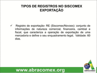  Registro de exportação- RE (Siscomex/Novoex): conjunto de
informações de natureza comercial, financeira, cambial e
fiscal, que caracteriza a operação de exportação de uma
mercadoria e define o seu enquadramento legal. Validade: 60
dias.
TIPOS DE REGISTROS NO SISCOMEX
EXPORTAÇÃO
 
