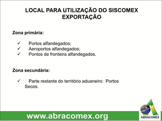 Zona primária:
 Portos alfandegados;
 Aeroportos alfandegados;
 Pontos de fronteira alfandegados.
Zona secundária:
 Parte restante do território aduaneiro: Portos
Secos.
LOCAL PARA UTILIZAÇÃO DO SISCOMEX
EXPORTAÇÃO
 