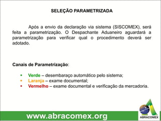 SELEÇÃO PARAMETRIZADA
Após a envio da declaração via sistema (SISCOMEX), será
feita a parametrização. O Despachante Aduaneiro aguardará a
parametrização para verificar qual o procedimento deverá ser
adotado.
Canais de Parametrização:
 Verde – desembaraço automático pelo sistema;
 Laranja – exame documental;
 Vermelho – exame documental e verificação da mercadoria.
 