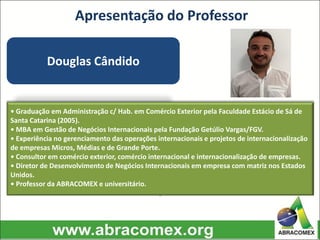 Apresentação do Professor
Douglas Cândido
• Graduação em Administração c/ Hab. em Comércio Exterior pela Faculdade Estácio de Sá de
Santa Catarina (2005).
• MBA em Gestão de Negócios Internacionais pela Fundação Getúlio Vargas/FGV.
• Experiência no gerenciamento das operações internacionais e projetos de internacionalização
de empresas Micros, Médias e de Grande Porte.
• Consultor em comércio exterior, comércio internacional e internacionalização de empresas.
• Diretor de Desenvolvimento de Negócios Internacionais em empresa com matriz nos Estados
Unidos.
• Professor da ABRACOMEX e universitário.
.
 