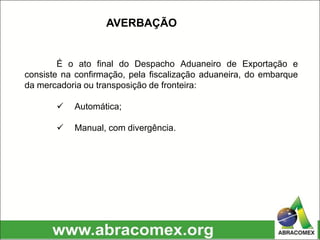 É o ato final do Despacho Aduaneiro de Exportação e
consiste na confirmação, pela fiscalização aduaneira, do embarque
da mercadoria ou transposição de fronteira:
 Automática;
 Manual, com divergência.
AVERBAÇÃO
 