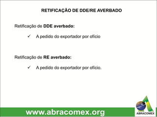 RETIFICAÇÃO DE DDE/RE AVERBADO
Retificação de DDE averbado:
 A pedido do exportador por ofício
Retificação de RE averbado:
 A pedido do exportador por ofício.
 
