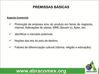Aspecto Comercial:
 Promoção da empresa e/ou do produto em feiras de negócios,
internet, federações de classe, MRE (Secom´s), Apex, etc;
 Identificar o mercado potencial;
 Noções das leis do país de destino;
 Fatores de diferenciação cultural (idioma, religião e educação);
PREMISSAS BÁSICAS
 