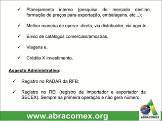  Planejamento interno (pesquisa do mercado destino,
formação de preços para exportação, embalagens, etc...);
 Melhor maneira de operar: direta, via distribuidor, via agente;
 Envio de catálogos comerciais/amostras.
 Viagens e,
 Crédito X investimento.
Aspecto Administrativo:
 Registro no RADAR da RFB;
 Registro no REI (registro de importador e exportador da
SECEX). Sempre na primeira operação e não gera número.
 